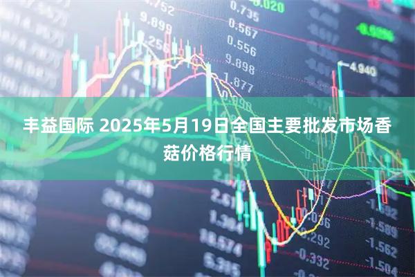 丰益国际 2025年5月19日全国主要批发市场香菇价格行情
