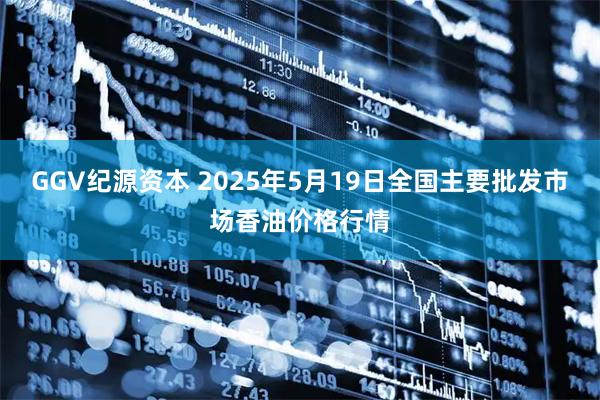 GGV纪源资本 2025年5月19日全国主要批发市场香油价格行情