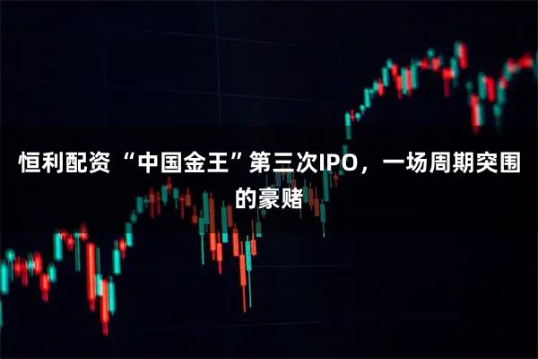 恒利配资 “中国金王”第三次IPO，一场周期突围的豪赌
