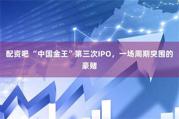 配资吧 “中国金王”第三次IPO，一场周期突围的豪赌