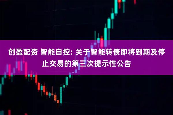 创盈配资 智能自控: 关于智能转债即将到期及停止交易的第三次提示性公告