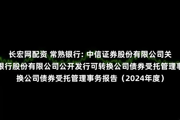 长宏网配资 常熟银行: 中信证券股份有限公司关于江苏常熟农村商业银行股份有限公司公开发行可转换公司债券受托管理事务报告(2024年度)