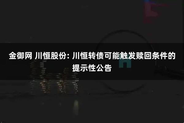 金御网 川恒股份: 川恒转债可能触发赎回条件的提示性公告