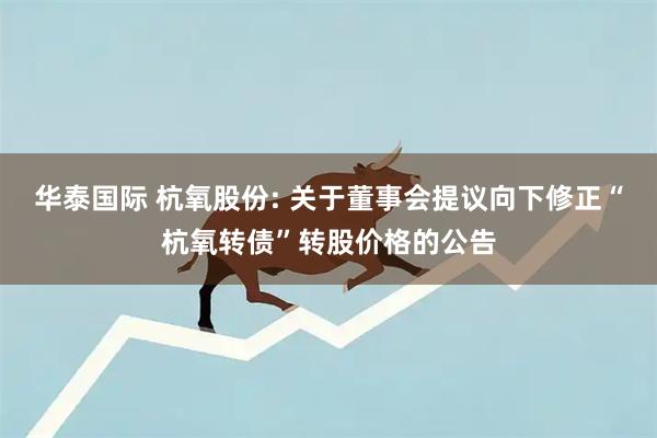 华泰国际 杭氧股份: 关于董事会提议向下修正“杭氧转债”转股价格的公告