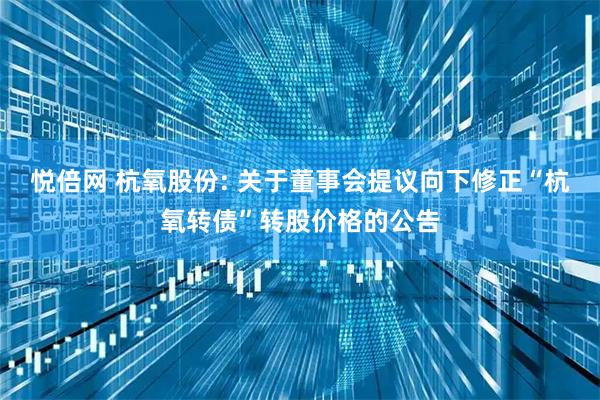 悦倍网 杭氧股份: 关于董事会提议向下修正“杭氧转债”转股价格的公告