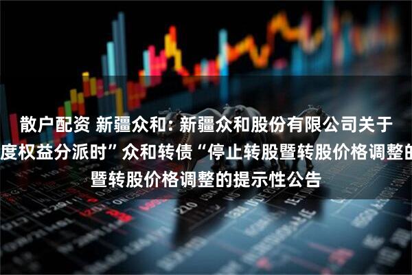散户配资 新疆众和: 新疆众和股份有限公司关于实施2024年度权益分派时”众和转债“停止转股暨转股价格调整的提示性公告
