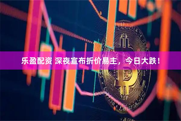 乐盈配资 深夜宣布折价易主，今日大跌！