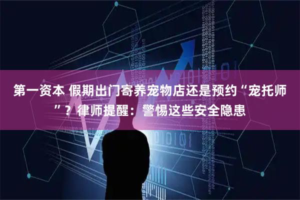 第一资本 假期出门寄养宠物店还是预约“宠托师”？律师提醒：警惕这些安全隐患