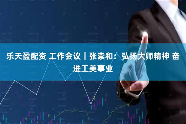乐天盈配资 工作会议｜张崇和：弘扬大师精神 奋进工美事业