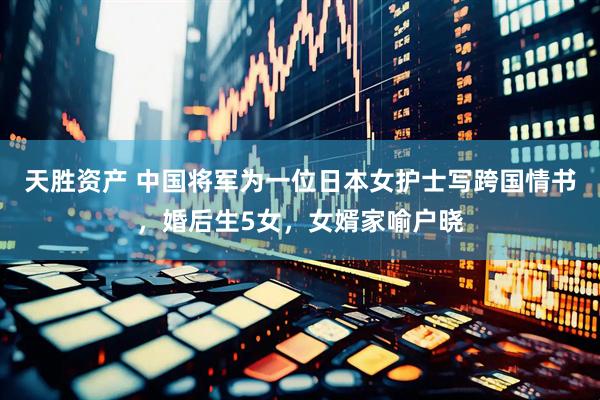 天胜资产 中国将军为一位日本女护士写跨国情书，婚后生5女，女婿家喻户晓