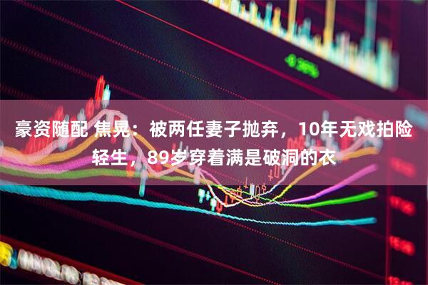 豪资随配 焦晃：被两任妻子抛弃，10年无戏拍险轻生，89岁穿着满是破洞的衣