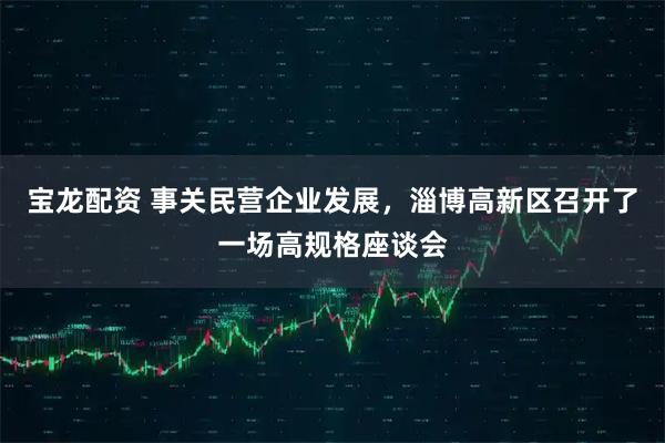 宝龙配资 事关民营企业发展，淄博高新区召开了一场高规格座谈会