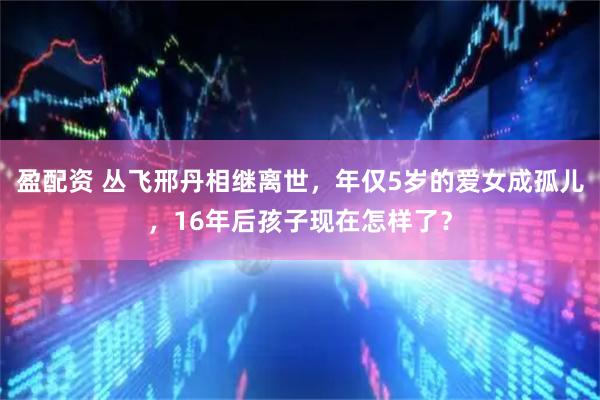 盈配资 丛飞邢丹相继离世，年仅5岁的爱女成孤儿，16年后孩子现在怎样了？
