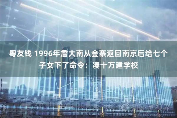 粤友钱 1996年詹大南从金寨返回南京后给七个子女下了命令：凑十万建学校