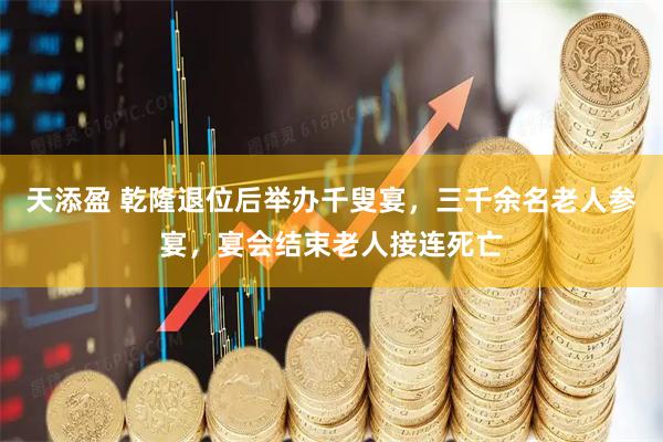 天添盈 乾隆退位后举办千叟宴，三千余名老人参宴，宴会结束老人接连死亡