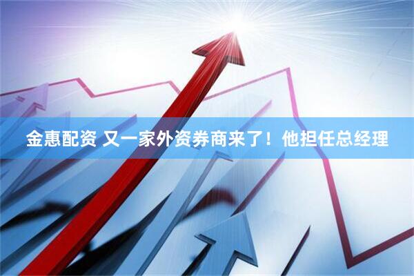 金惠配资 又一家外资券商来了！他担任总经理