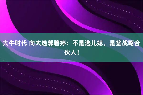 大牛时代 向太选郭碧婷：不是选儿媳，是签战略合伙人！