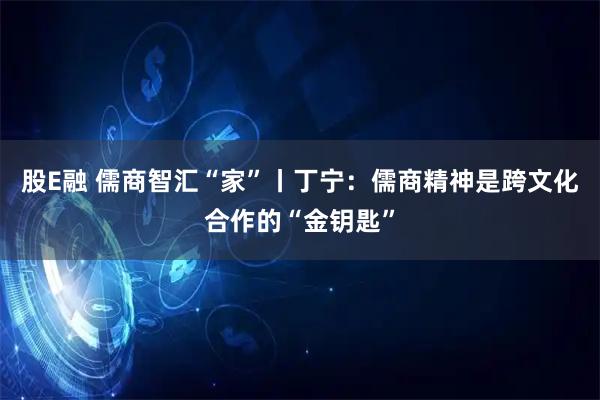 股E融 儒商智汇“家”丨丁宁:儒商精神是跨文化合作的“金钥匙”