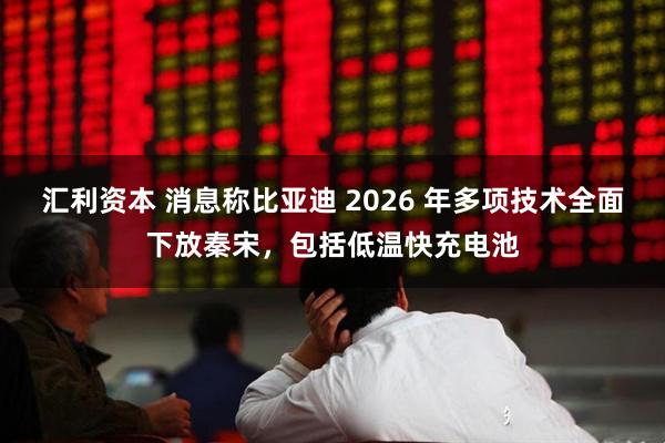 汇利资本 消息称比亚迪 2026 年多项技术全面下放秦宋,包括低温快充电池