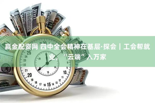 赢金配资网 四中全会精神在基层·探会|工会帮就业,“云端”入万家