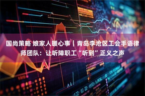 国尚策略 娘家人暖心事|青岛李沧区工会手语律师团队:让听障职工“听到”正义之声