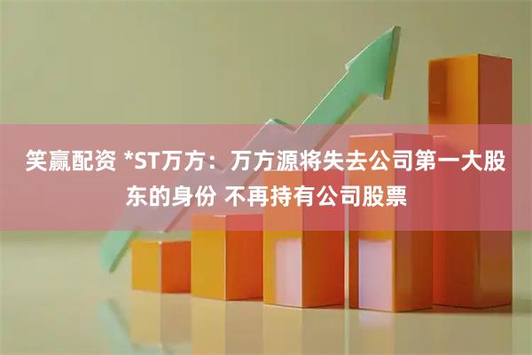 笑赢配资 *ST万方：万方源将失去公司第一大股东的身份 不再持有公司股票