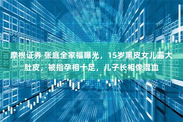 摩根证券 张庭全家福曝光,15岁黑皮女儿露大肚皮,被指孕相十足,儿子长相像混血