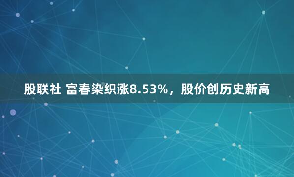 股联社 富春染织涨8.53%，股价创历史新高