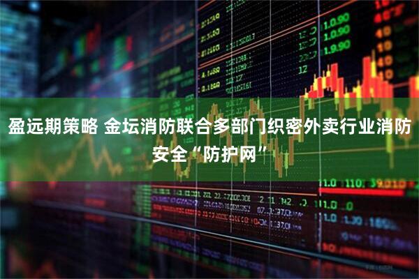 盈远期策略 金坛消防联合多部门织密外卖行业消防安全“防护网”
