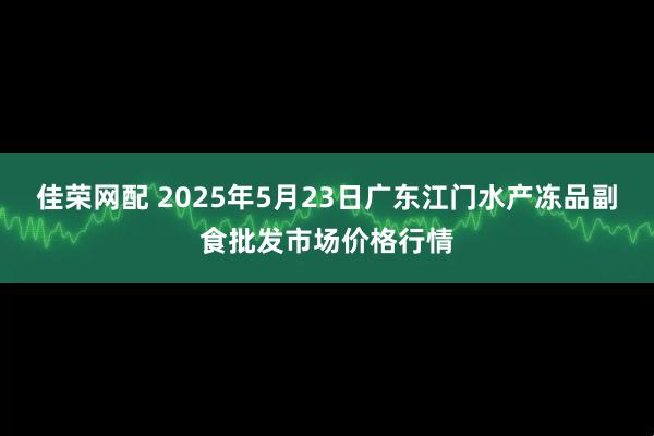 佳荣网配 2025年5月23日广东江门水产冻品副食批发市场价格行情