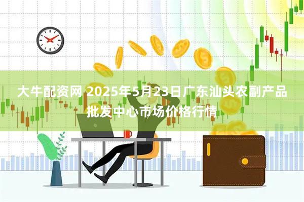 大牛配资网 2025年5月23日广东汕头农副产品批发中心市场价格行情