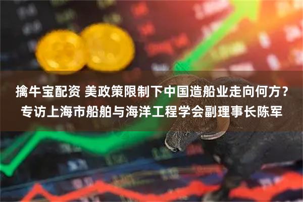 擒牛宝配资 美政策限制下中国造船业走向何方？专访上海市船舶与海洋工程学会副理事长陈军