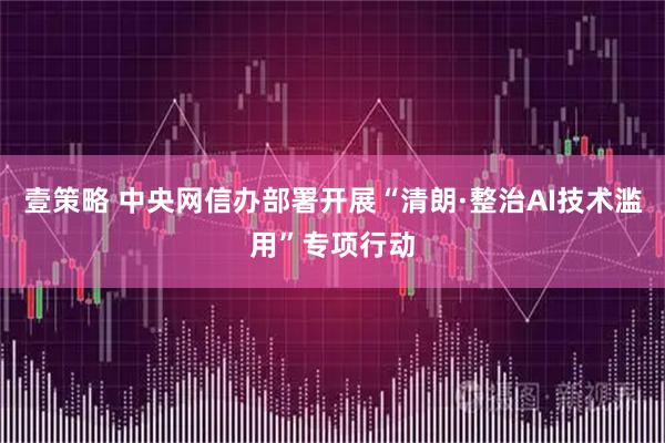 壹策略 中央网信办部署开展“清朗·整治AI技术滥用”专项行动