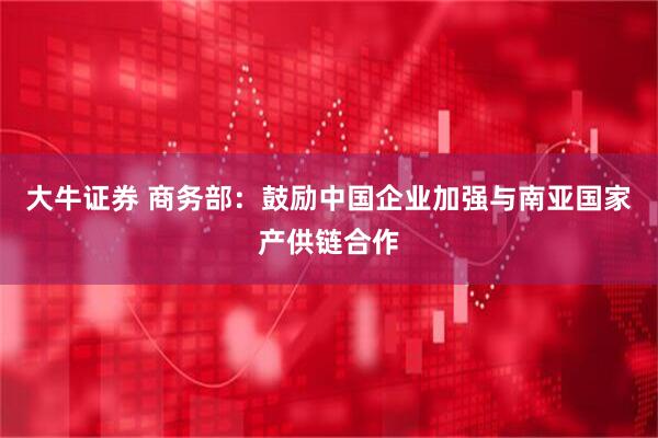 大牛证券 商务部:鼓励中国企业加强与南亚国家产供链合作