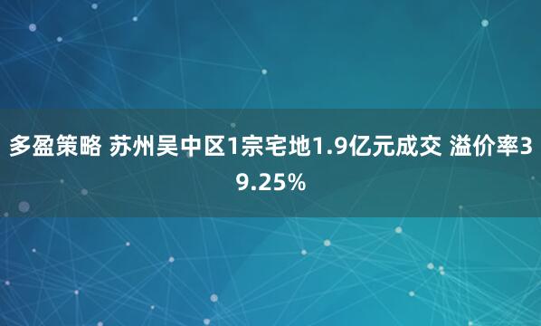 多盈策略 苏州吴中区1宗宅地1.9亿元成交 溢价率39.25%