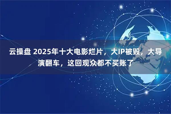 云操盘 2025年十大电影烂片,大IP被毁,大导演翻车,这回观众都不买账了