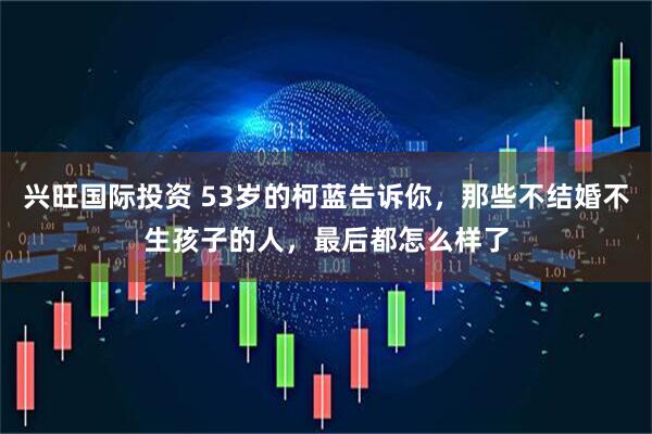 兴旺国际投资 53岁的柯蓝告诉你，那些不结婚不生孩子的人，最后都怎么样了