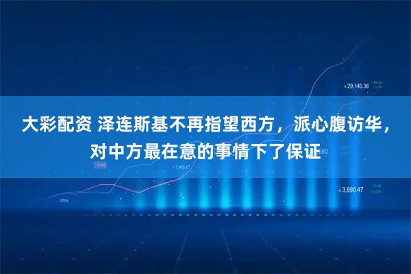 大彩配资 泽连斯基不再指望西方,派心腹访华,对中方最在意的事情下了保证