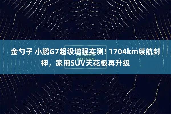 金勺子 小鹏G7超级增程实测! 1704km续航封神,家用SUV天花板再升级