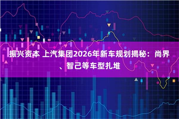 振兴资本 上汽集团2026年新车规划揭秘:尚界、智己等车型扎堆