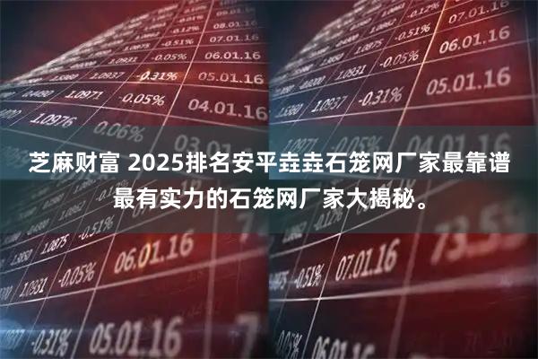 芝麻财富 2025排名安平垚垚石笼网厂家最靠谱最有实力的石笼网厂家大揭秘。