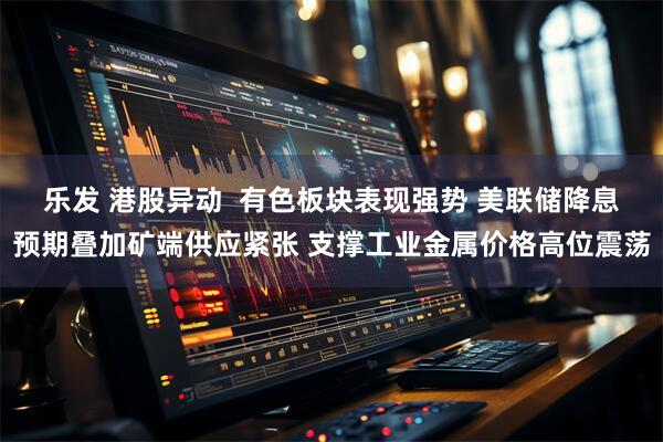 乐发 港股异动  有色板块表现强势 美联储降息预期叠加矿端供应紧张 支撑工业金属价格高位震荡