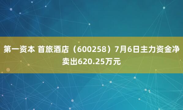 第一资本 首旅酒店(600258)7月6日主力资金净卖出620.25万元