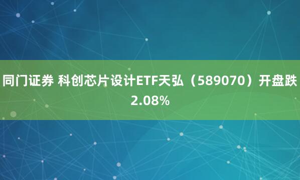 同门证券 科创芯片设计ETF天弘(589070)开盘跌2.08%