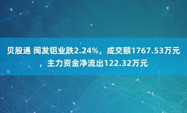 贝股通 闽发铝业跌2.24%,成交额1767.53万元,主力资金净流出122.32万元