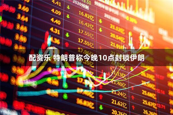 配资乐 特朗普称今晚10点封锁伊朗