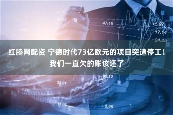红腾网配资 宁德时代73亿欧元的项目突遭停工！我们一直欠的账该还了